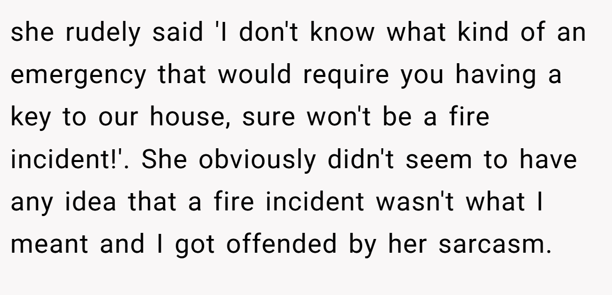 she rudely said 'I don't know what kind of an emergency that would require you having a key to our house, sure won't be a fire incident!'. She obviously didn't seem to have any idea that a fire incident wasn't what I meant and I got offended by her sarcasm.