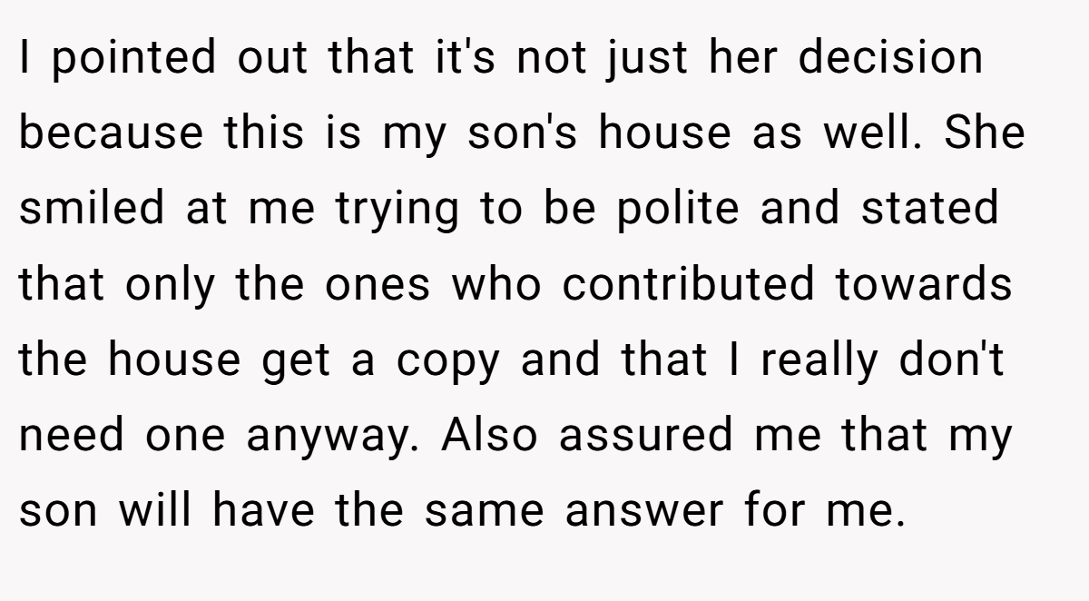 I pointed out that it's not just her decision because this is my son's house as well. She smiled at me trying to be polite and stated that only the ones who contributed towards the house get a copy and that I really don't need one anyway. Also assured me that my son will have the same answer for me.