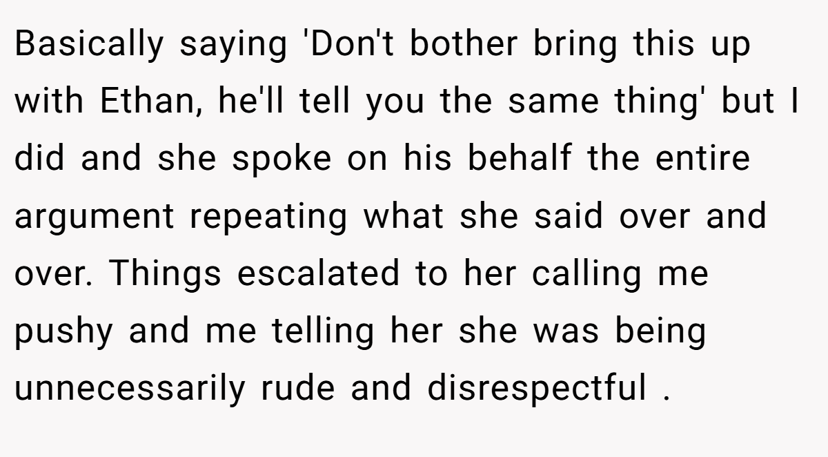 Basically saying 'Don't bother bring this up with Ethan, he'll tell you the same thing' but I did and she spoke on his behalf the entire argument repeating what she said over and over. Things escalated to her calling me pushy and me telling her she was being unnecessarily rude and disrespectful .