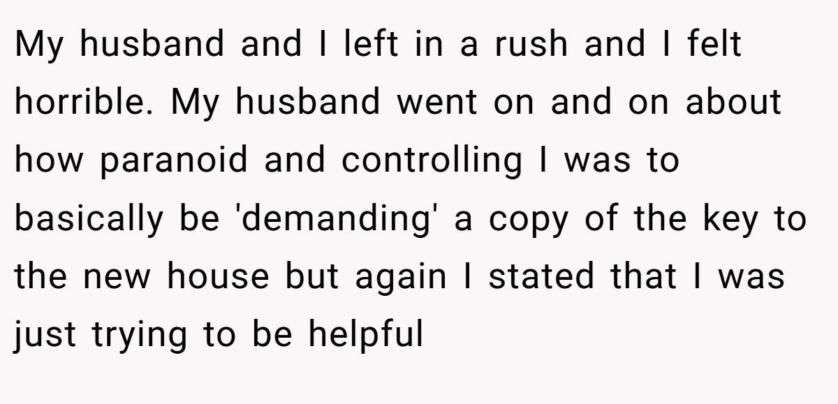 My husband and I left in a rush and I felt horrible. My husband went on and on about how paranoid and controlling I was to basically be 'demanding' a copy of the key to the new house but again I stated that I was just trying to be helpful