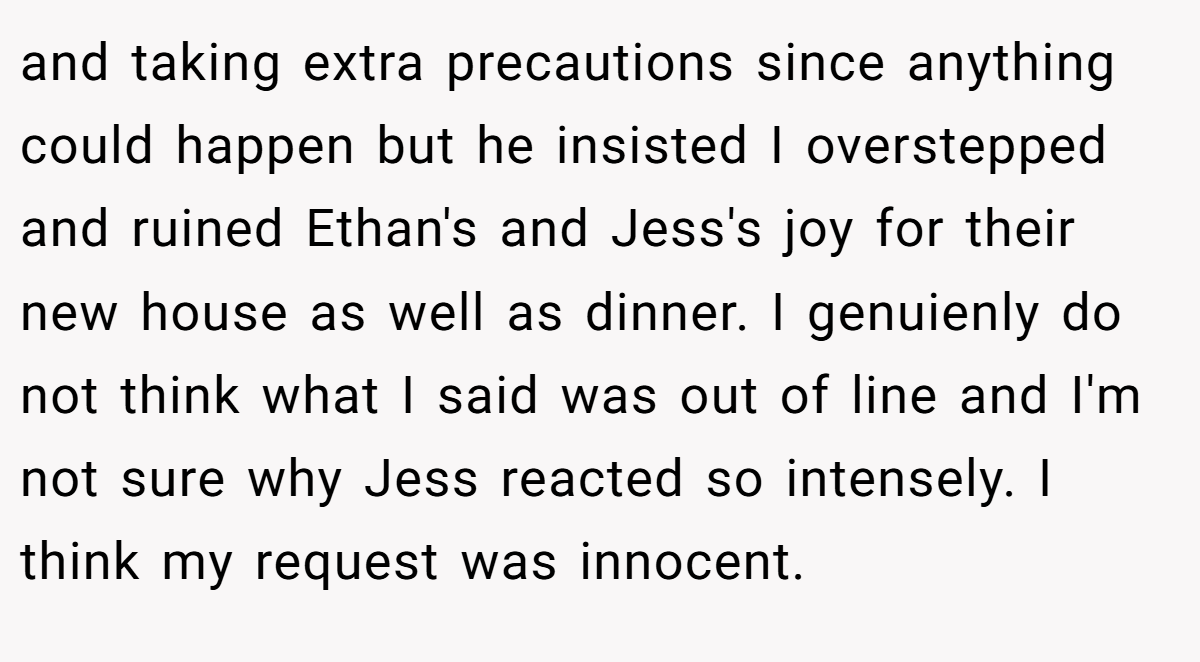 and taking extra precautions since anything could happen but he insisted I overstepped and ruined Ethan's and Jess's joy for their new house as well as dinner. I genuienly do not think what I said was out of line and I'm not sure why Jess reacted so intensely. I think my request was innocent.