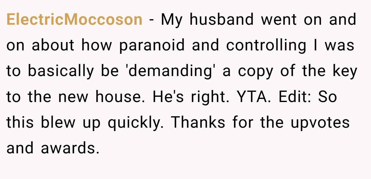 ElectricMoccoson − My husband went on and on about how paranoid and controlling I was to basically be 'demanding' a copy of the key to the new house. He's right. YTA. Edit: So this blew up quickly. Thanks for the upvotes and awards.