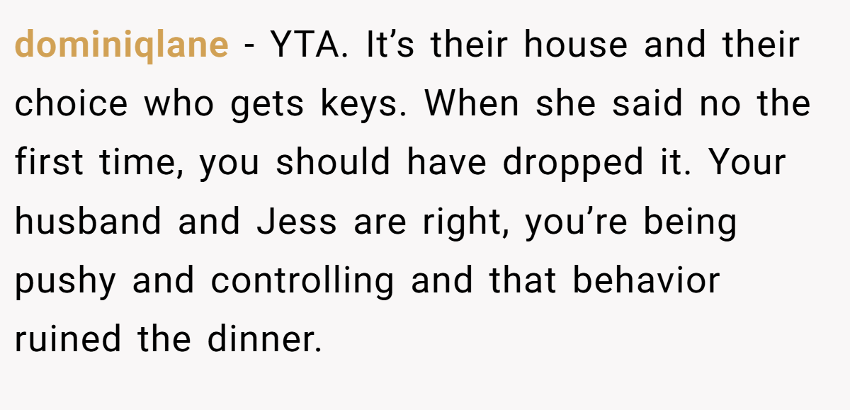 dominiqlane − YTA. It’s their house and their choice who gets keys. When she said no the first time, you should have dropped it. Your husband and Jess are right, you’re being pushy and controlling and that behavior ruined the dinner.