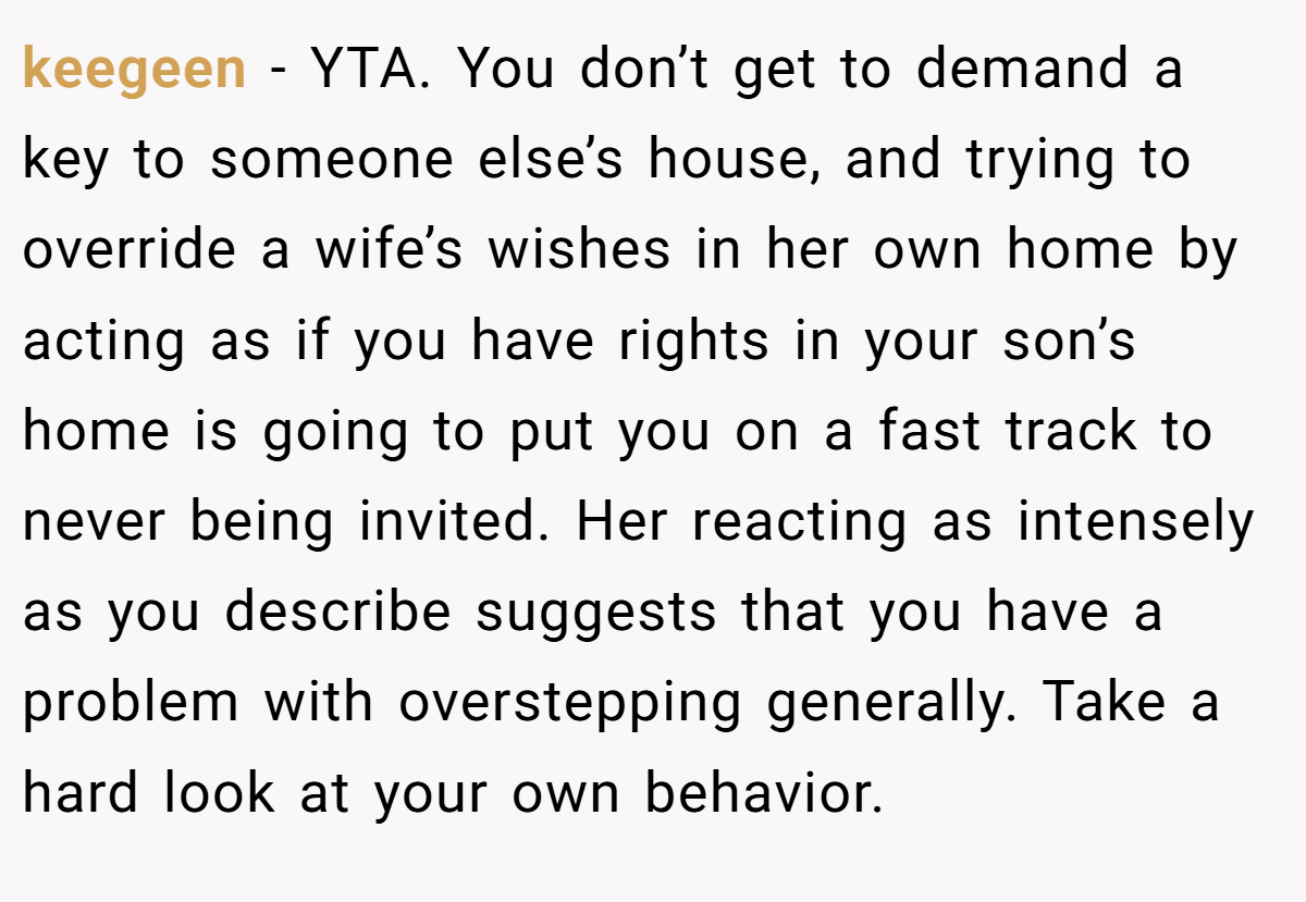 keegeen − YTA. You don’t get to demand a key to someone else’s house, and trying to override a wife’s wishes in her own home by acting as if you have rights in your son’s home is going to put you on a fast track to never being invited. Her reacting as intensely as you describe suggests that you have a problem with overstepping generally. Take a hard look at your own behavior.