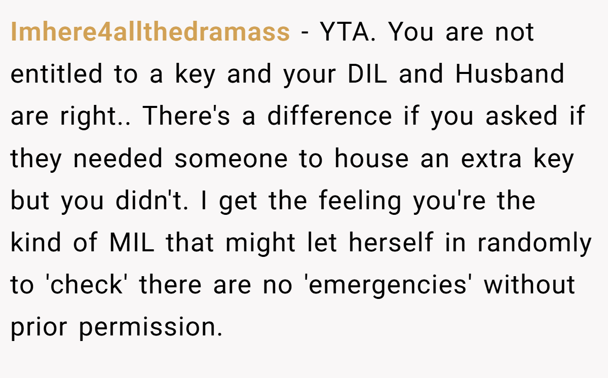 Imhere4allthedramass − YTA. You are not entitled to a key and your DIL and Husband are right.. There's a difference if you asked if they needed someone to house an extra key but you didn't. I get the feeling you're the kind of MIL that might let herself in randomly to 'check' there are no 'emergencies' without prior permission.