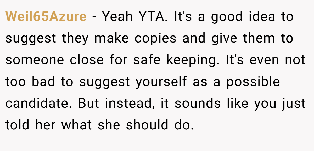 Weil65Azure − Yeah YTA. It's a good idea to suggest they make copies and give them to someone close for safe keeping. It's even not too bad to suggest yourself as a possible candidate. But instead, it sounds like you just told her what she should do.