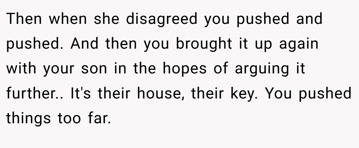 Then when she disagreed you pushed and pushed. And then you brought it up again with your son in the hopes of arguing it further.. It's their house, their key. You pushed things too far.