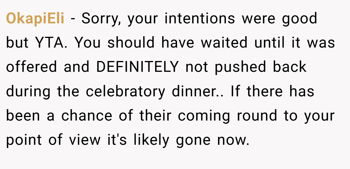 OkapiEli − Sorry, your intentions were good but YTA. You should have waited until it was offered and DEFINITELY not pushed back during the celebratory dinner.. If there has been a chance of their coming round to your point of view it's likely gone now.