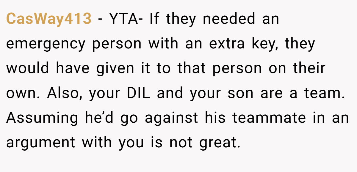 CasWay413 − YTA- If they needed an emergency person with an extra key, they would have given it to that person on their own. Also, your DIL and your son are a team. Assuming he’d go against his teammate in an argument with you is not great.