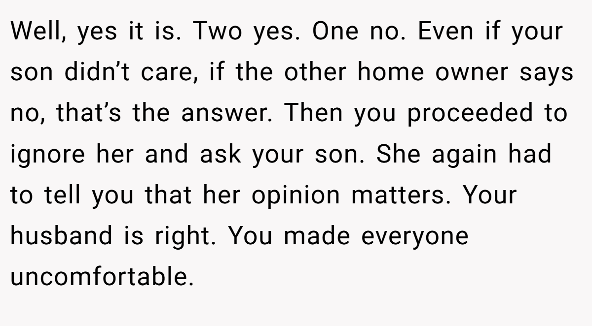 Well, yes it is. Two yes. One no. Even if your son didn’t care, if the other home owner says no, that’s the answer. Then you proceeded to ignore her and ask your son. She again had to tell you that her opinion matters. Your husband is right. You made everyone uncomfortable.