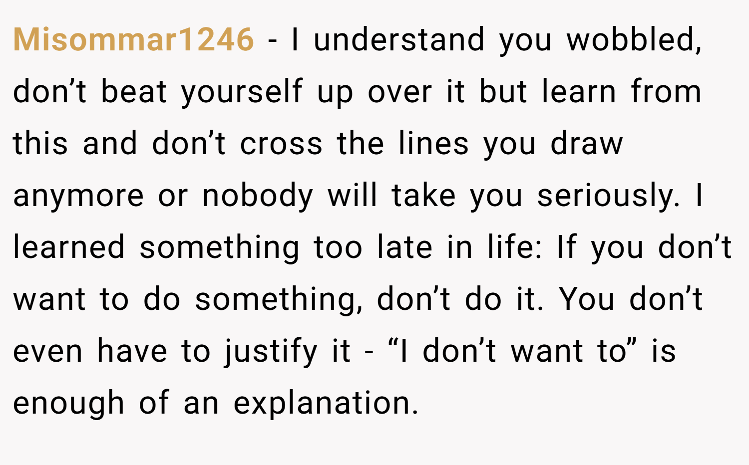 Misommar1246 − I understand you wobbled, don’t beat yourself up over it but learn from this and don’t cross the lines you draw anymore or nobody will take you seriously. I learned something too late in life: If you don’t want to do something, don’t do it. You don’t even have to justify it - “I don’t want to” is enough of an explanation.