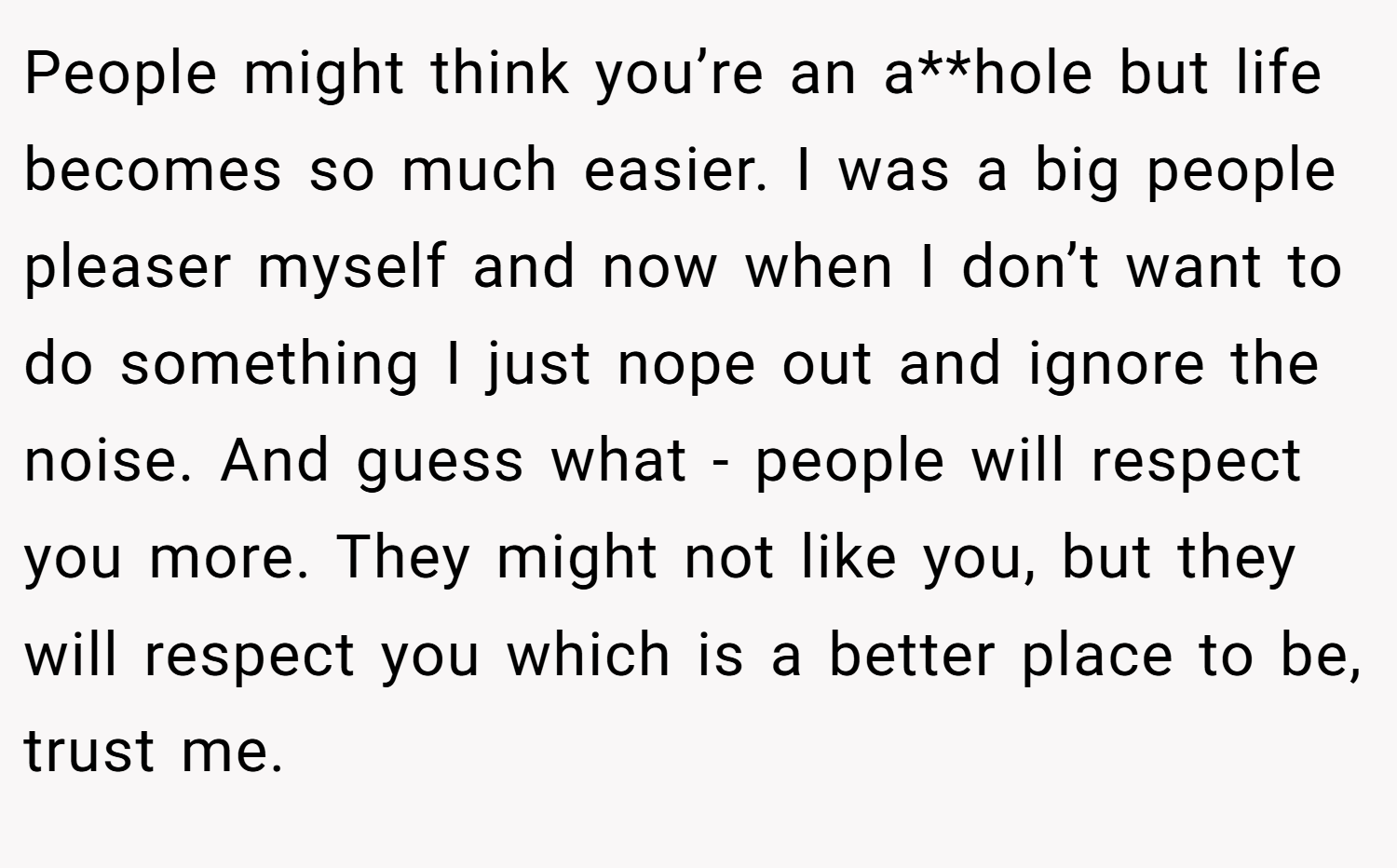 People might think you’re an a**hole but life becomes so much easier. I was a big people pleaser myself and now when I don’t want to do something I just nope out and ignore the noise. And guess what - people will respect you more. They might not like you, but they will respect you which is a better place to be, trust me.