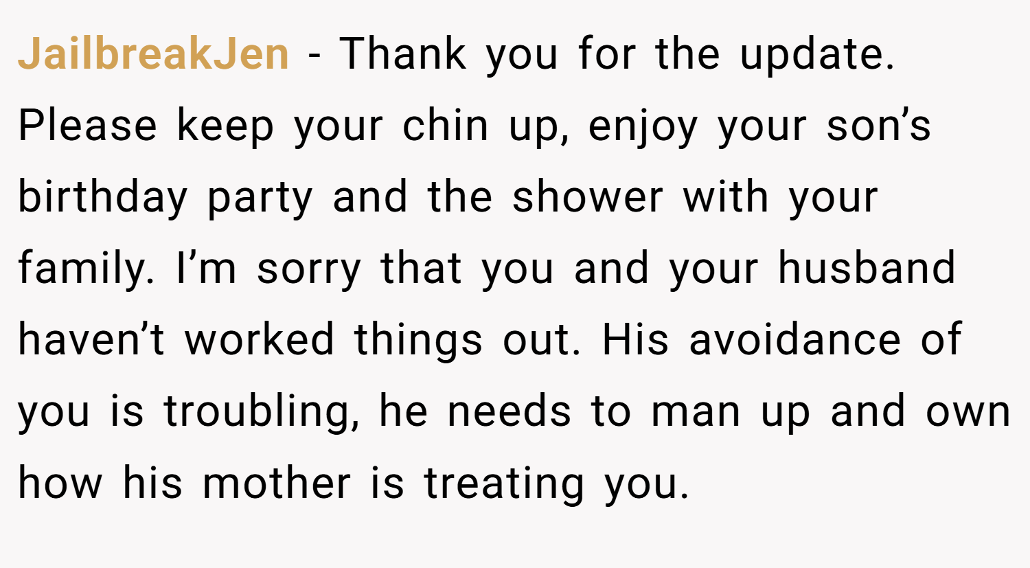 JailbreakJen − Thank you for the update. Please keep your chin up, enjoy your son’s birthday party and the shower with your family. I’m sorry that you and your husband haven’t worked things out. His avoidance of you is troubling, he needs to man up and own how his mother is treating you.