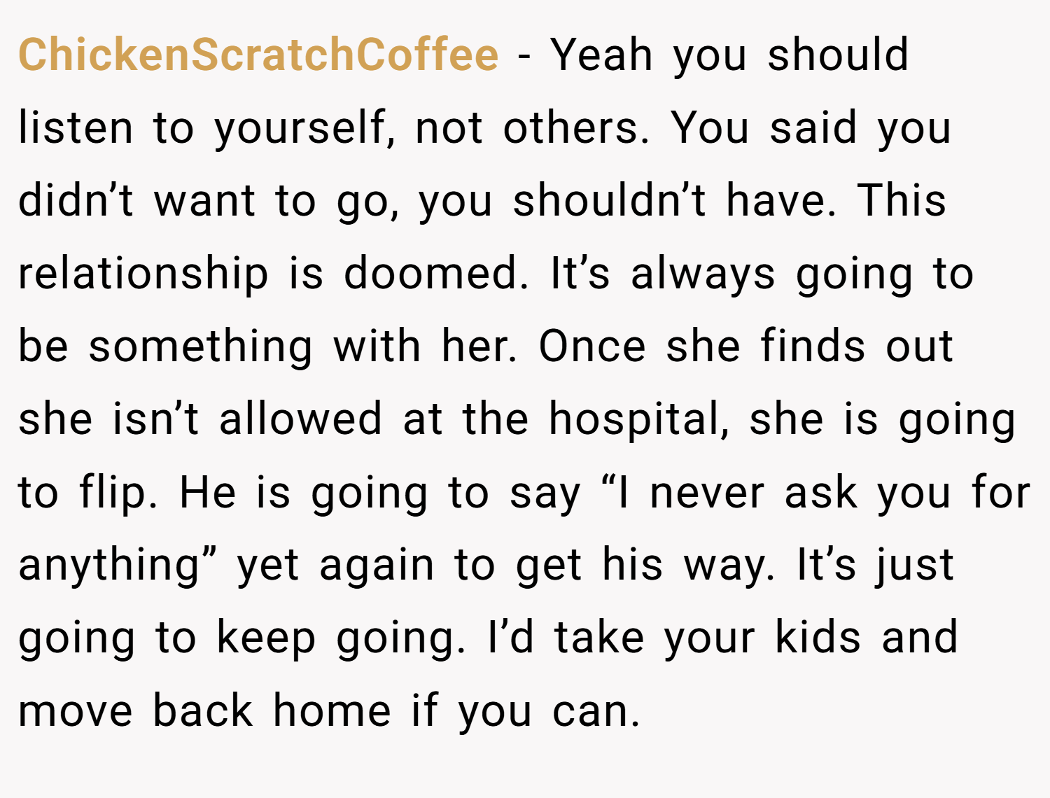 ChickenScratchCoffee − Yeah you should listen to yourself, not others. You said you didn’t want to go, you shouldn’t have. This relationship is doomed. It’s always going to be something with her. Once she finds out she isn’t allowed at the hospital, she is going to flip. He is going to say “I never ask you for anything” yet again to get his way. It’s just going to keep going. I’d take your kids and move back home if you can.