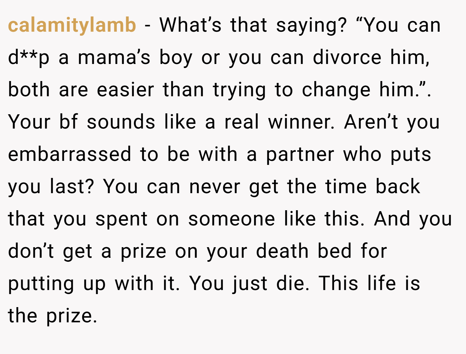 calamitylamb − What’s that saying? “You can d**p a mama’s boy or you can divorce him, both are easier than trying to change him.”. Your bf sounds like a real winner. Aren’t you embarrassed to be with a partner who puts you last? You can never get the time back that you spent on someone like this. And you don’t get a prize on your death bed for putting up with it. You just die. This life is the prize.