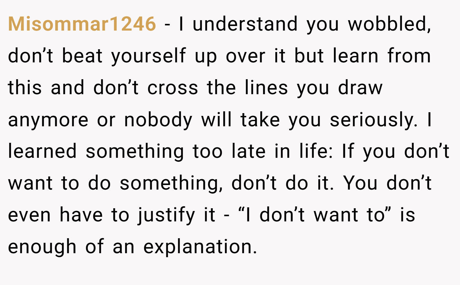Misommar1246 − I understand you wobbled, don’t beat yourself up over it but learn from this and don’t cross the lines you draw anymore or nobody will take you seriously. I learned something too late in life: If you don’t want to do something, don’t do it. You don’t even have to justify it - “I don’t want to” is enough of an explanation.