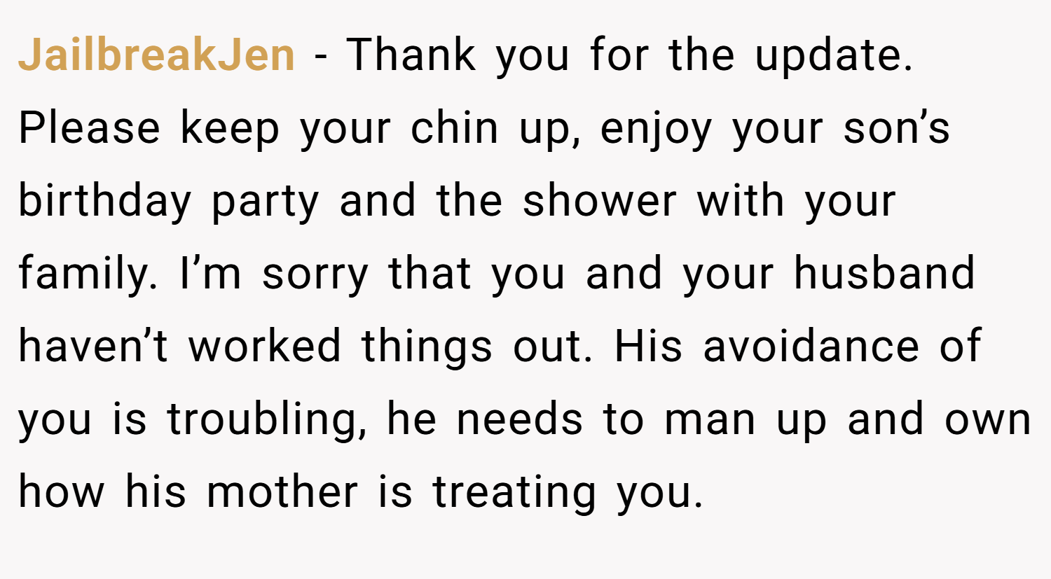JailbreakJen − Thank you for the update. Please keep your chin up, enjoy your son’s birthday party and the shower with your family. I’m sorry that you and your husband haven’t worked things out. His avoidance of you is troubling, he needs to man up and own how his mother is treating you.