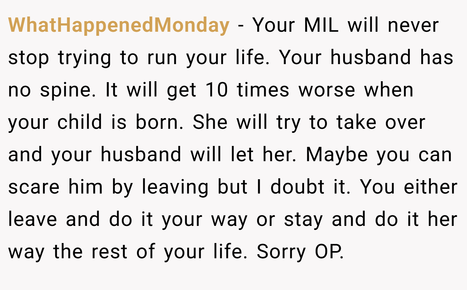 WhatHappenedMonday − Your MIL will never stop trying to run your life. Your husband has no spine. It will get 10 times worse when your child is born. She will try to take over and your husband will let her. Maybe you can scare him by leaving but I doubt it. You either leave and do it your way or stay and do it her way the rest of your life. Sorry OP.