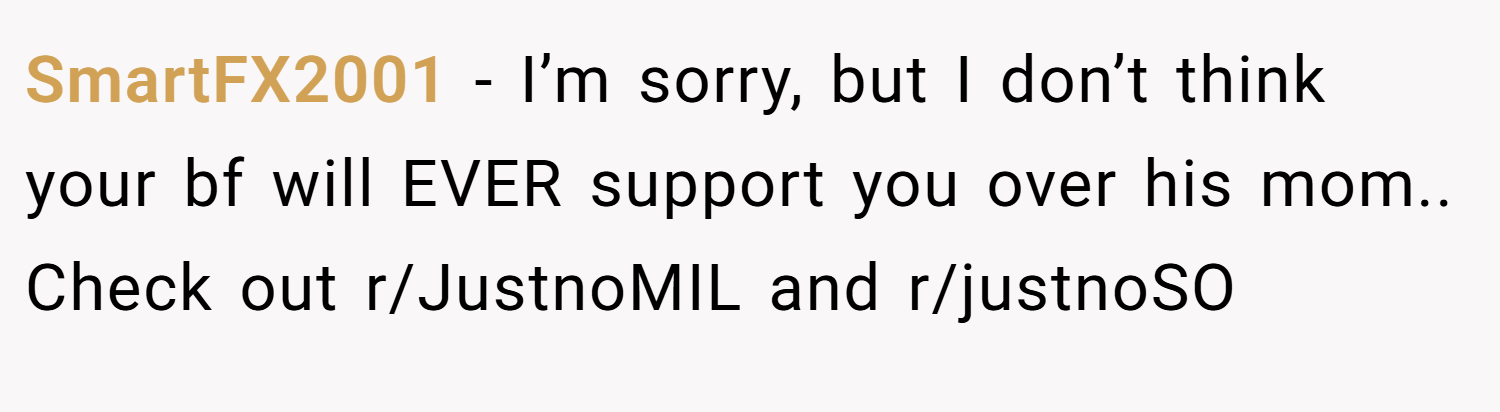 SmartFX2001 − I’m sorry, but I don’t think your bf will EVER support you over his mom.. Check out r/JustnoMIL and r/justnoSO