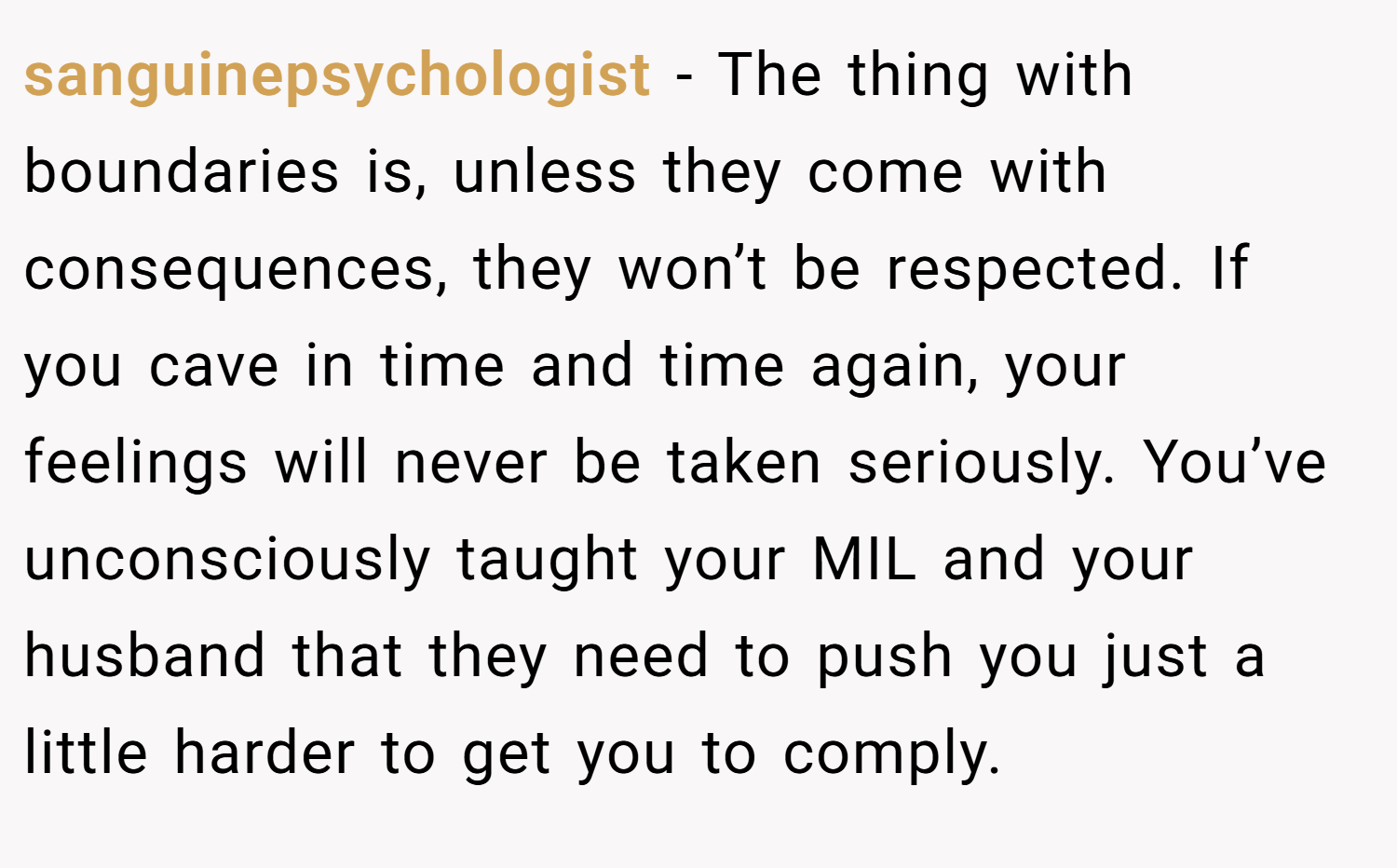 sanguinepsychologist − The thing with boundaries is, unless they come with consequences, they won’t be respected. If you cave in time and time again, your feelings will never be taken seriously. You’ve unconsciously taught your MIL and your husband that they need to push you just a little harder to get you to comply.
