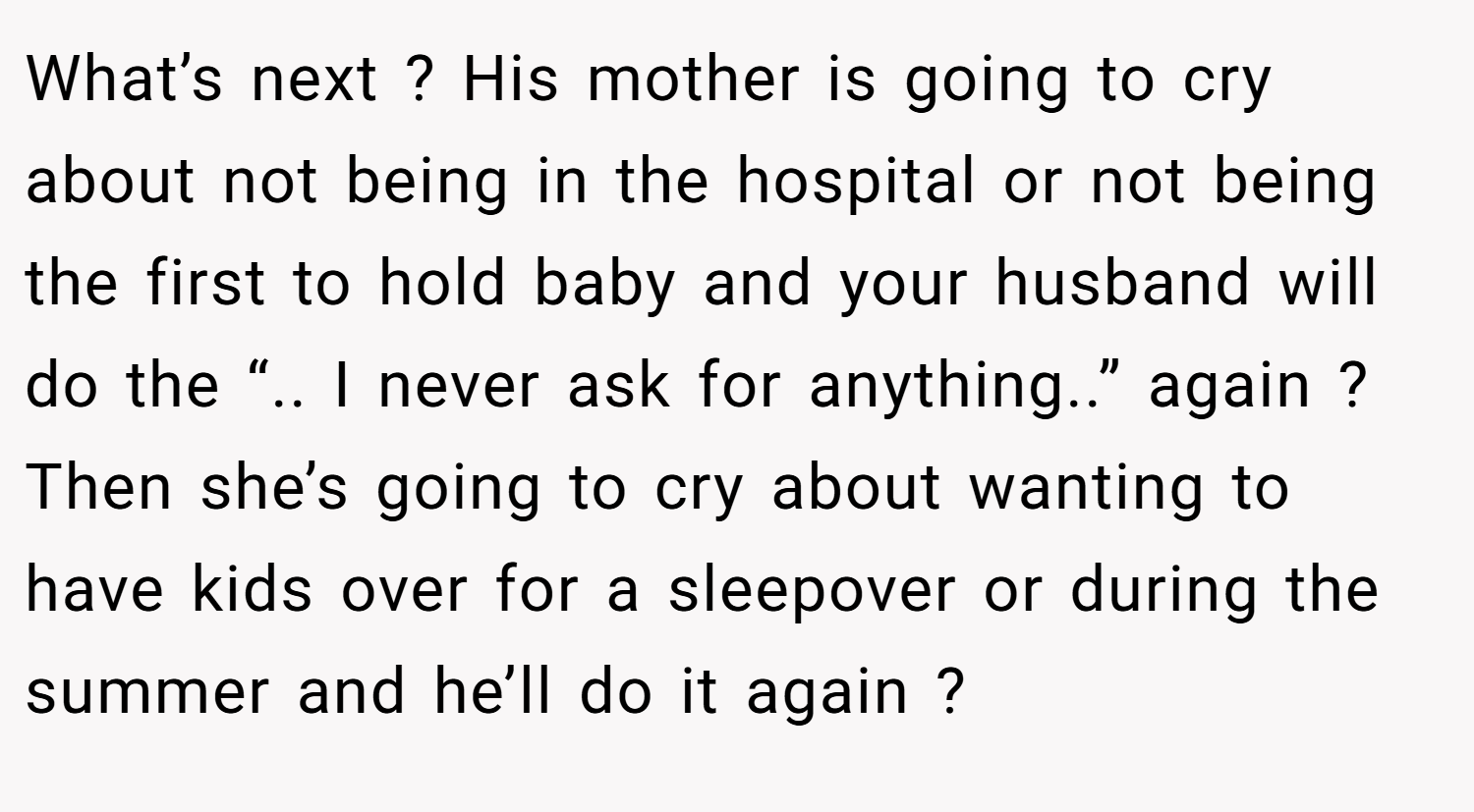 What’s next ? His mother is going to cry about not being in the hospital or not being the first to hold baby and your husband will do the “.. I never ask for anything..” again ? Then she’s going to cry about wanting to have kids over for a sleepover or during the summer and he’ll do it again ?