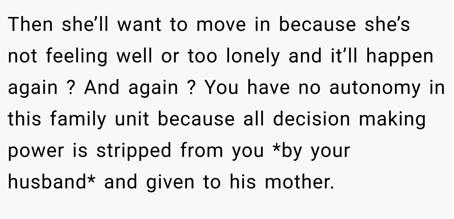 Then she’ll want to move in because she’s not feeling well or too lonely and it’ll happen again ? And again ? You have no autonomy in this family unit because all decision making power is stripped from you *by your husband* and given to his mother.
