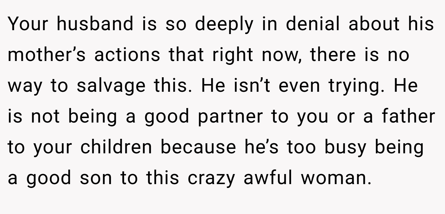 Your husband is so deeply in denial about his mother’s actions that right now, there is no way to salvage this. He isn’t even trying. He is not being a good partner to you or a father to your children because he’s too busy being a good son to this crazy awful woman.
