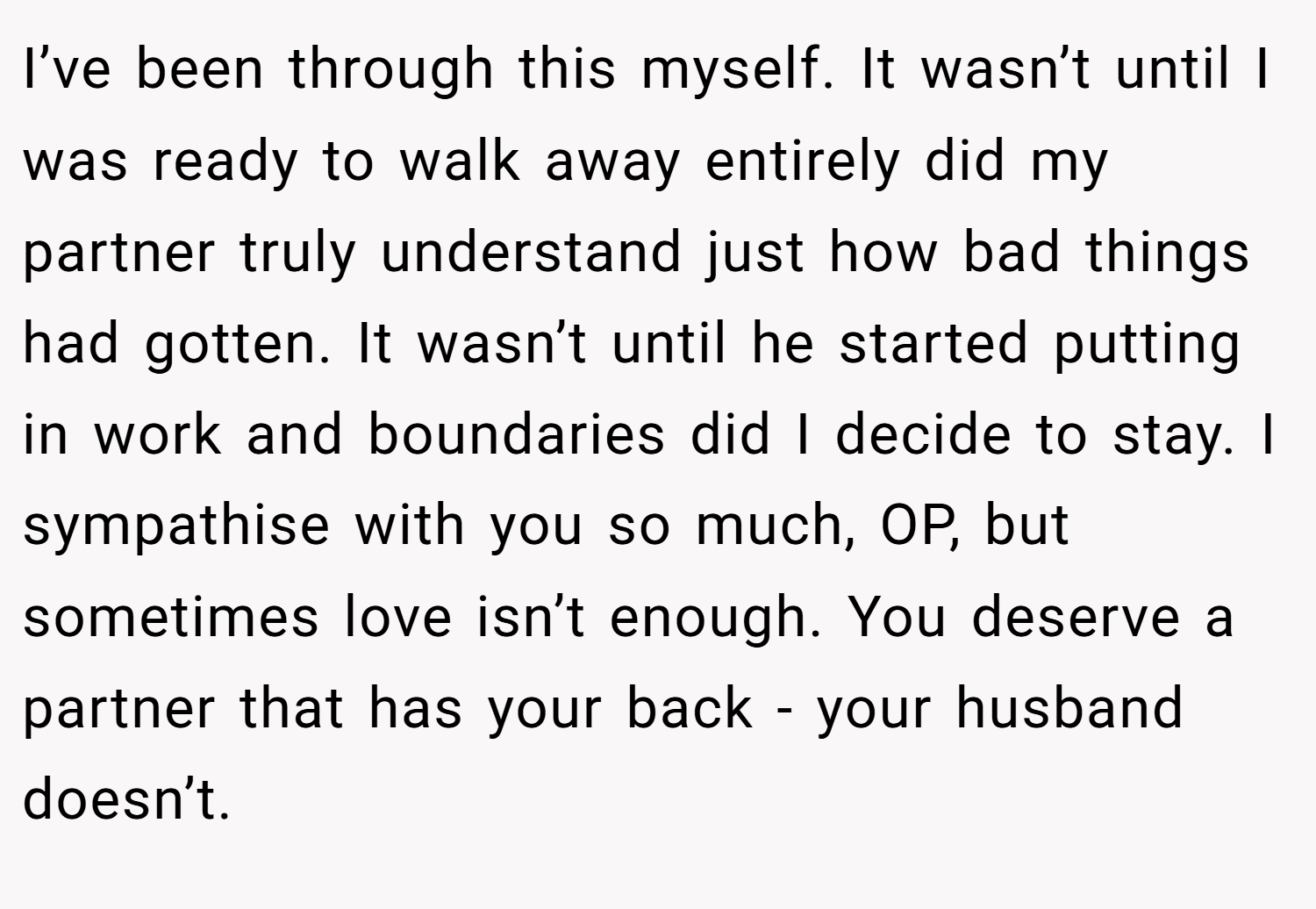 I’ve been through this myself. It wasn’t until I was ready to walk away entirely did my partner truly understand just how bad things had gotten. It wasn’t until he started putting in work and boundaries did I decide to stay. I sympathise with you so much, OP, but sometimes love isn’t enough. You deserve a partner that has your back - your husband doesn’t.