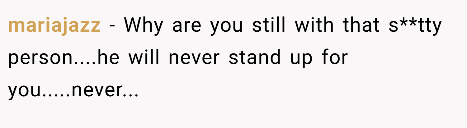 mariajazz − Why are you still with that s**tty person....he will never stand up for you.....never...