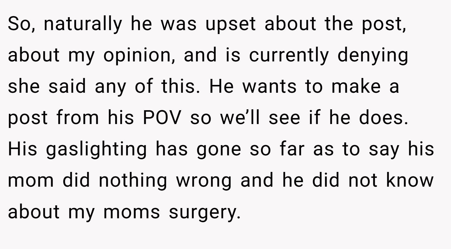 So, naturally he was upset about the post, about my opinion, and is currently denying she said any of this. He wants to make a post from his POV so we’ll see if he does. His gaslighting has gone so far as to say his mom did nothing wrong and he did not know about my moms surgery.