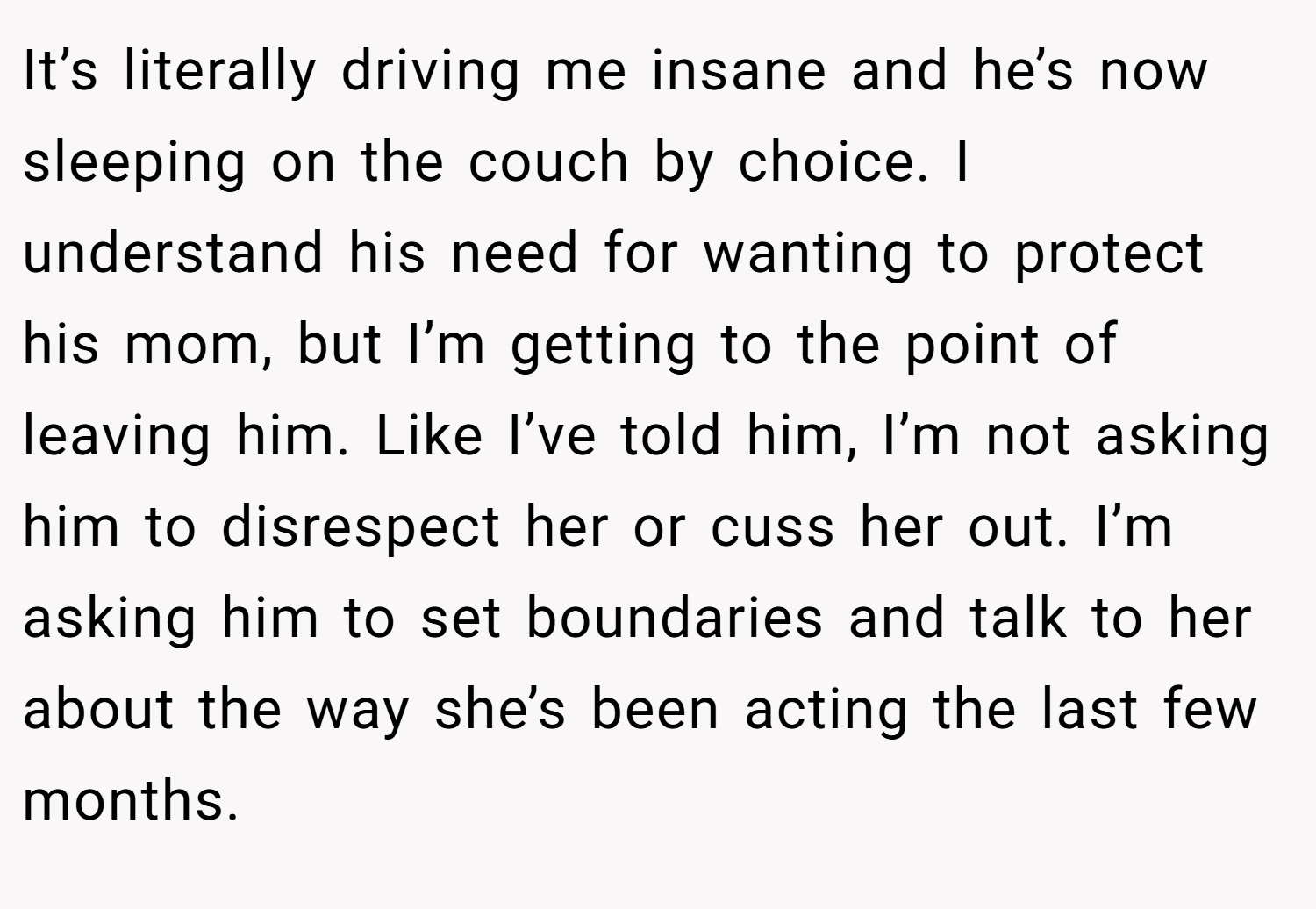 It’s literally driving me insane and he’s now sleeping on the couch by choice. I understand his need for wanting to protect his mom, but I’m getting to the point of leaving him. Like I’ve told him, I’m not asking him to disrespect her or cuss her out. I’m asking him to set boundaries and talk to her about the way she’s been acting the last few months.