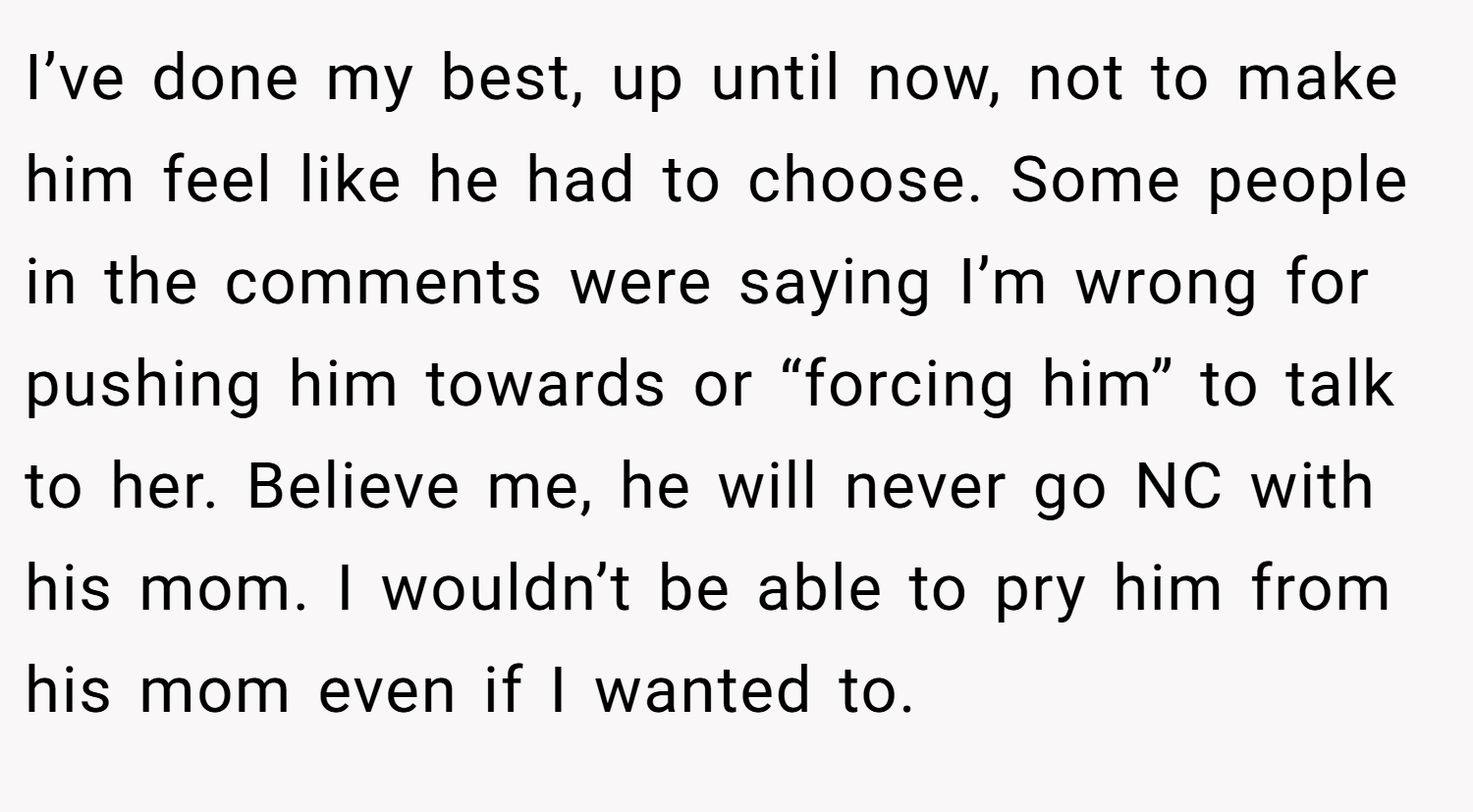 I’ve done my best, up until now, not to make him feel like he had to choose. Some people in the comments were saying I’m wrong for pushing him towards or “forcing him” to talk to her. Believe me, he will never go NC with his mom. I wouldn’t be able to pry him from his mom even if I wanted to.