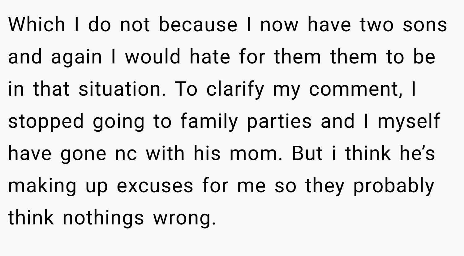 Which I do not because I now have two sons and again I would hate for them them to be in that situation. To clarify my comment, I stopped going to family parties and I myself have gone nc with his mom. But i think he’s making up excuses for me so they probably think nothings wrong.