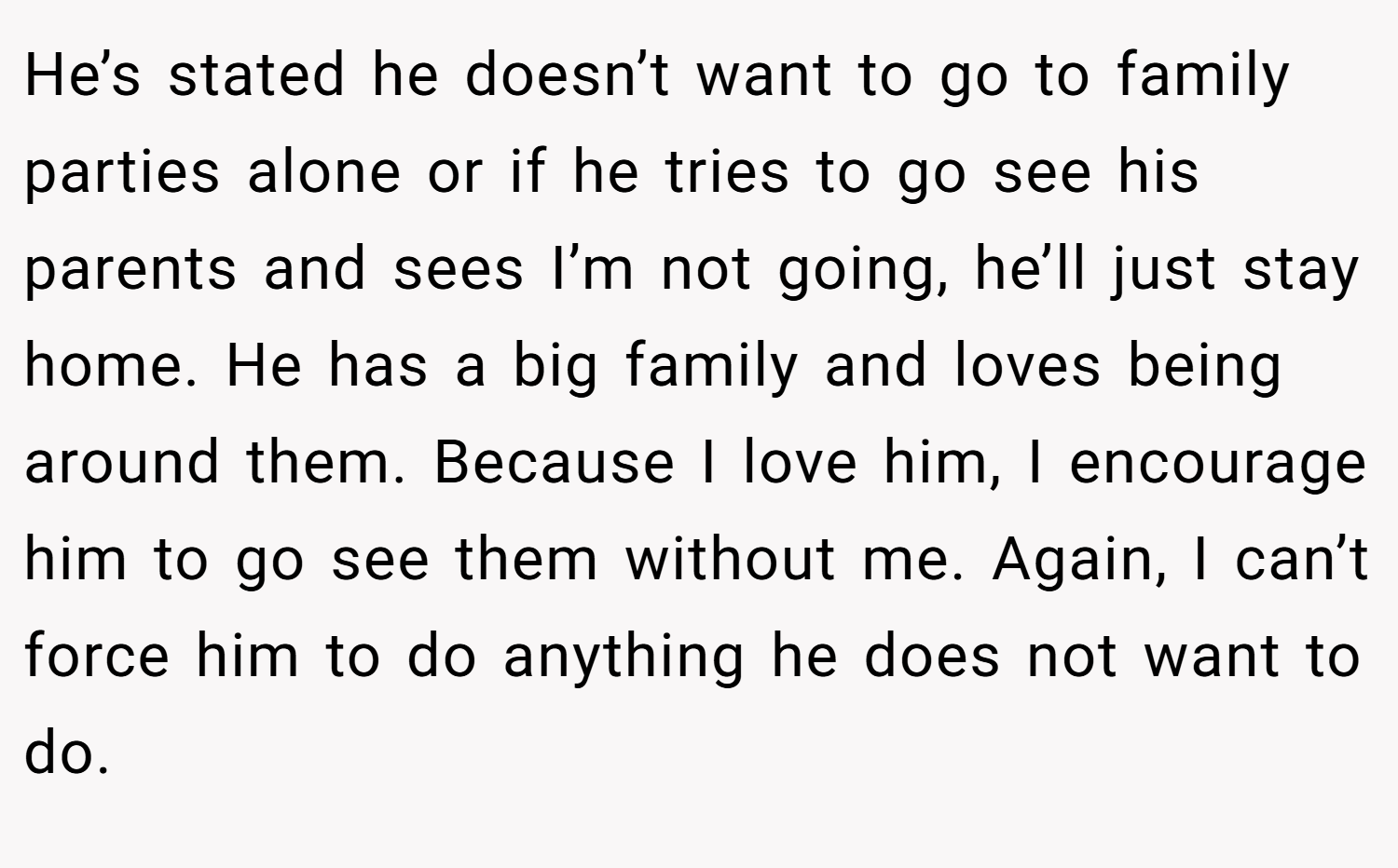 He’s stated he doesn’t want to go to family parties alone or if he tries to go see his parents and sees I’m not going, he’ll just stay home. He has a big family and loves being around them. Because I love him, I encourage him to go see them without me. Again, I can’t force him to do anything he does not want to do.