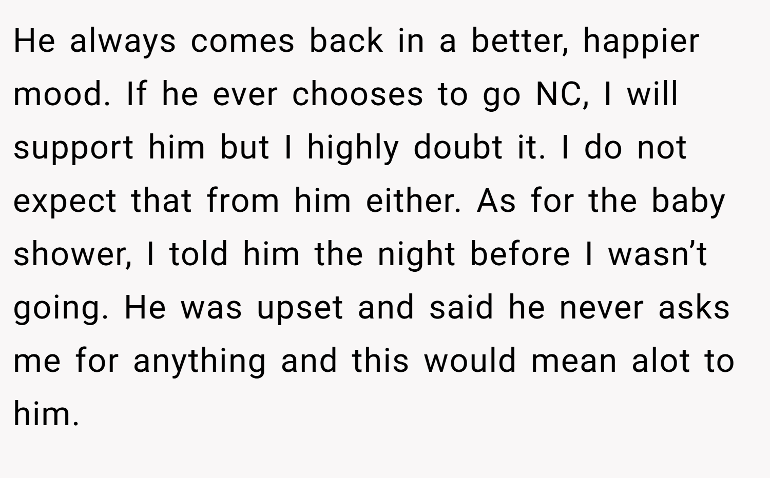 He always comes back in a better, happier mood. If he ever chooses to go NC, I will support him but I highly doubt it. I do not expect that from him either. As for the baby shower, I told him the night before I wasn’t going. He was upset and said he never asks me for anything and this would mean alot to him.