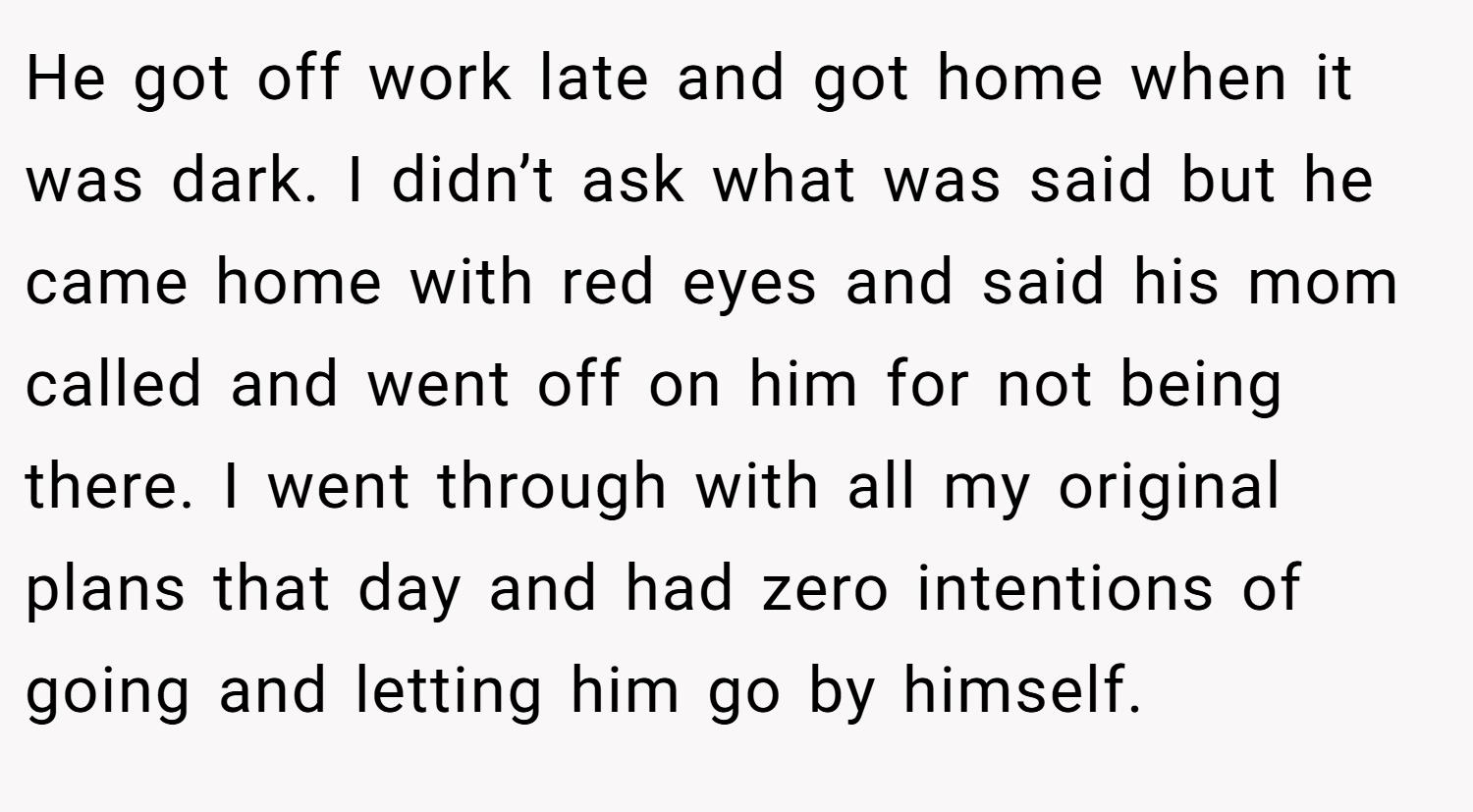 He got off work late and got home when it was dark. I didn’t ask what was said but he came home with red eyes and said his mom called and went off on him for not being there. I went through with all my original plans that day and had zero intentions of going and letting him go by himself.