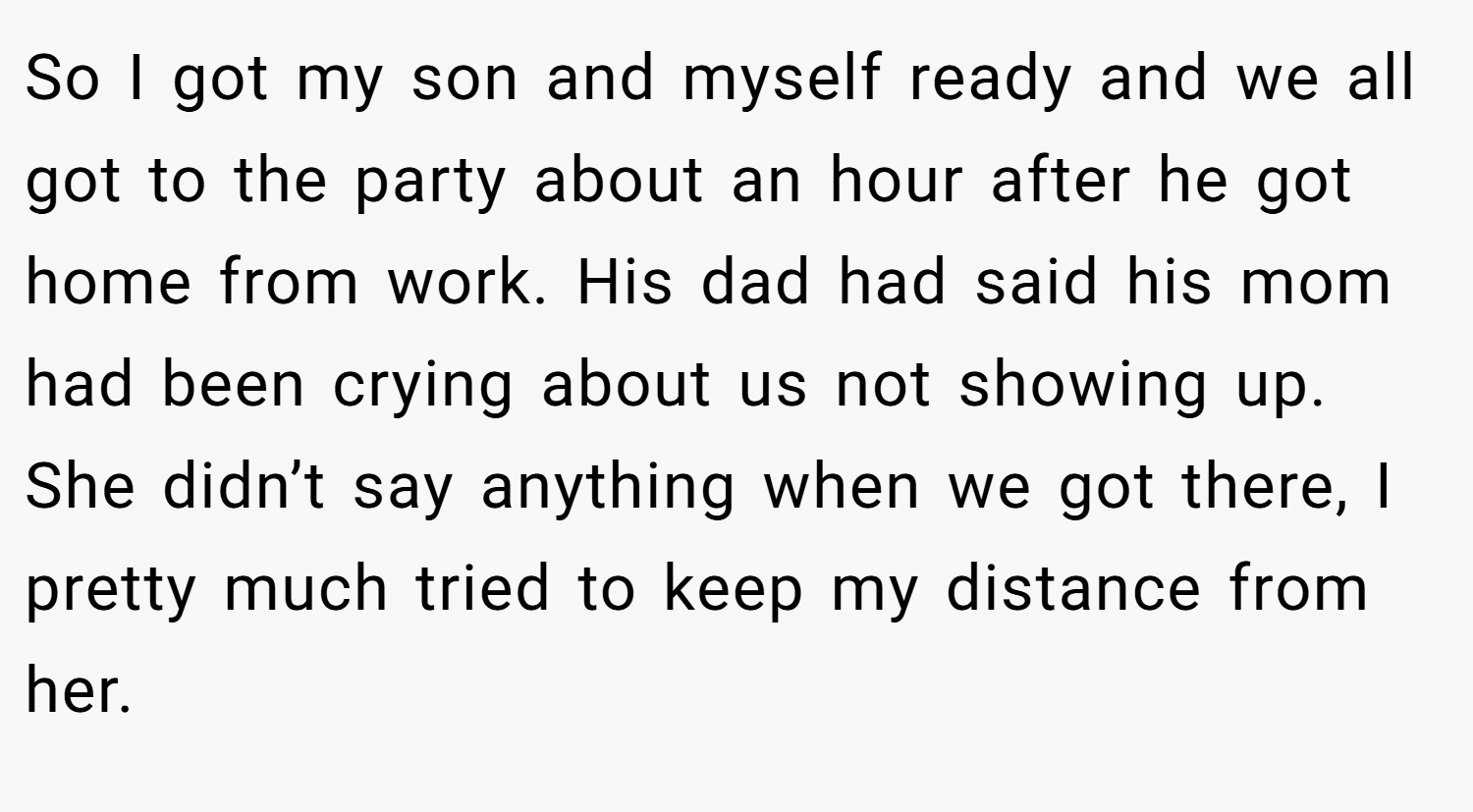 So I got my son and myself ready and we all got to the party about an hour after he got home from work. His dad had said his mom had been crying about us not showing up. She didn’t say anything when we got there, I pretty much tried to keep my distance from her.