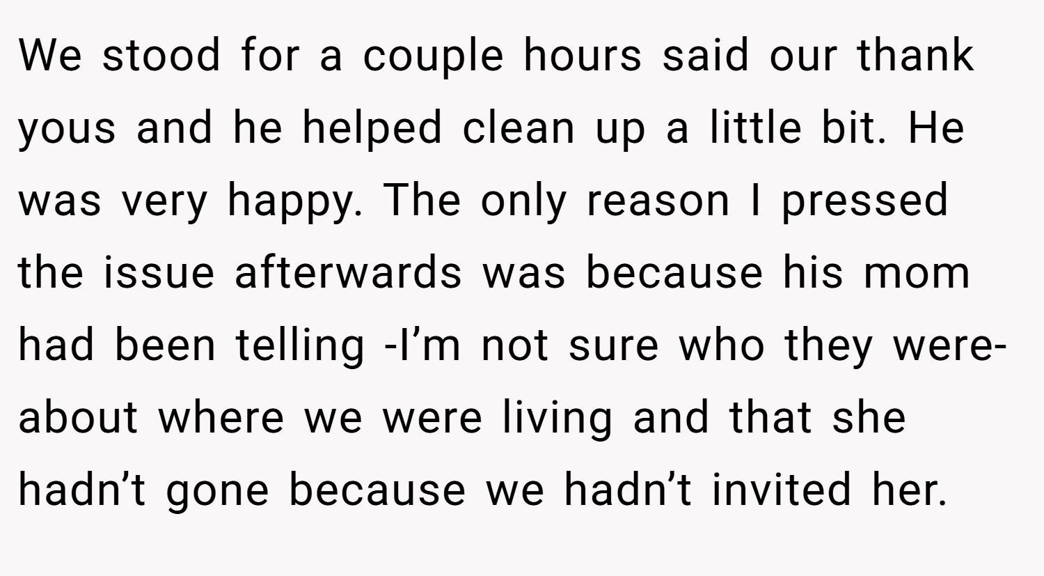 We stood for a couple hours said our thank yous and he helped clean up a little bit. He was very happy. The only reason I pressed the issue afterwards was because his mom had been telling -I’m not sure who they were- about where we were living and that she hadn’t gone because we hadn’t invited her.