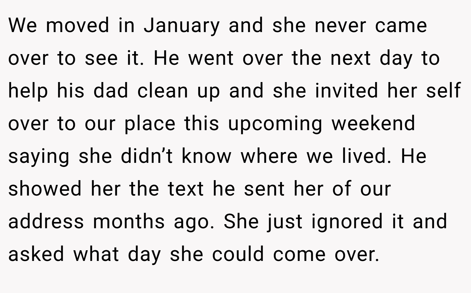 We moved in January and she never came over to see it. He went over the next day to help his dad clean up and she invited her self over to our place this upcoming weekend saying she didn’t know where we lived. He showed her the text he sent her of our address months ago. She just ignored it and asked what day she could come over.