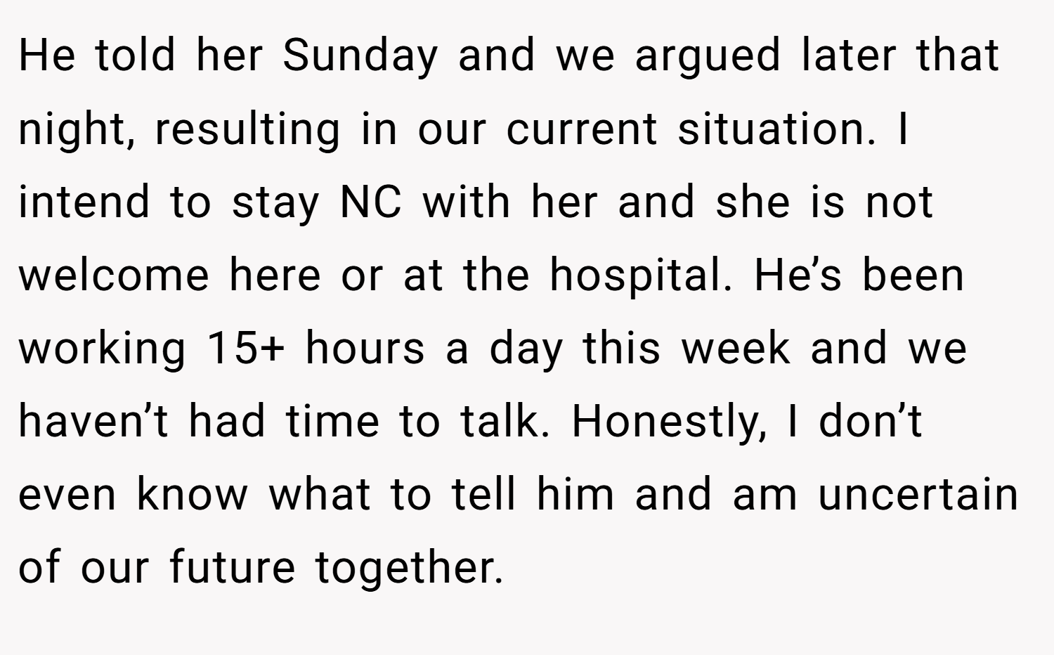 He told her Sunday and we argued later that night, resulting in our current situation. I intend to stay NC with her and she is not welcome here or at the hospital. He’s been working 15+ hours a day this week and we haven’t had time to talk. Honestly, I don’t even know what to tell him and am uncertain of our future together.