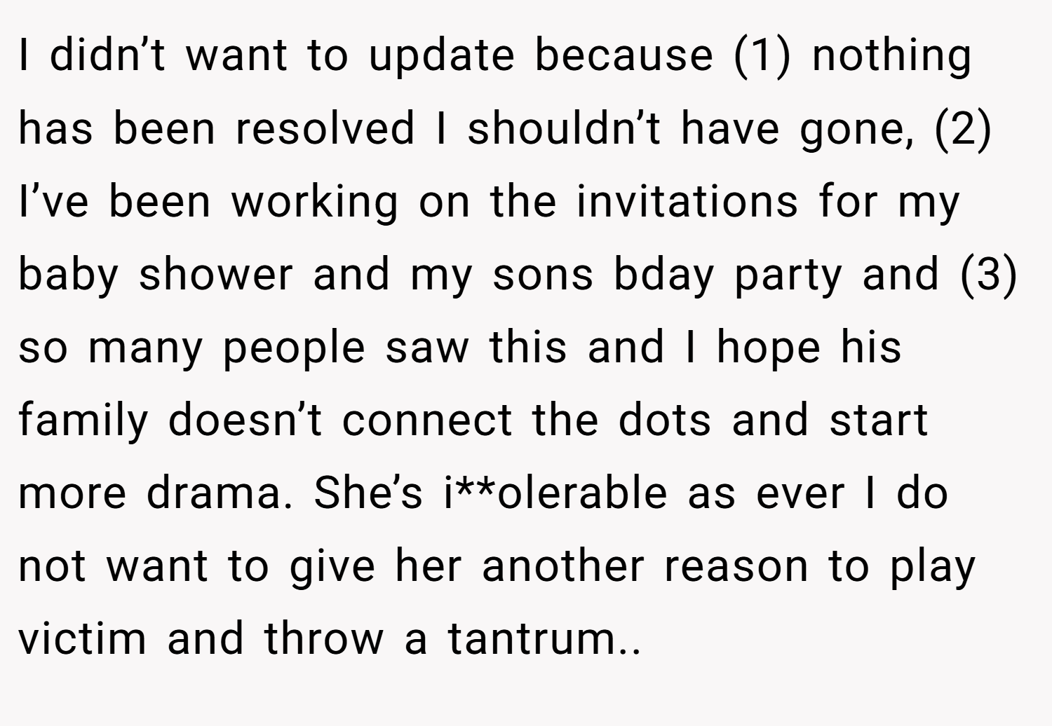 I didn’t want to update because (1) nothing has been resolved I shouldn’t have gone, (2) I’ve been working on the invitations for my baby shower and my sons bday party and (3) so many people saw this and I hope his family doesn’t connect the dots and start more drama. She’s i**olerable as ever I do not want to give her another reason to play victim and throw a tantrum..