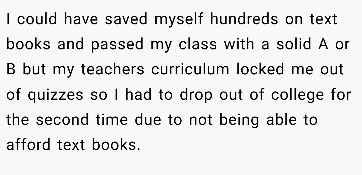 I could have saved myself hundreds on text books and passed my class with a solid A or B but my teachers curriculum locked me out of quizzes so I had to drop out of college for the second time due to not being able to afford text books.