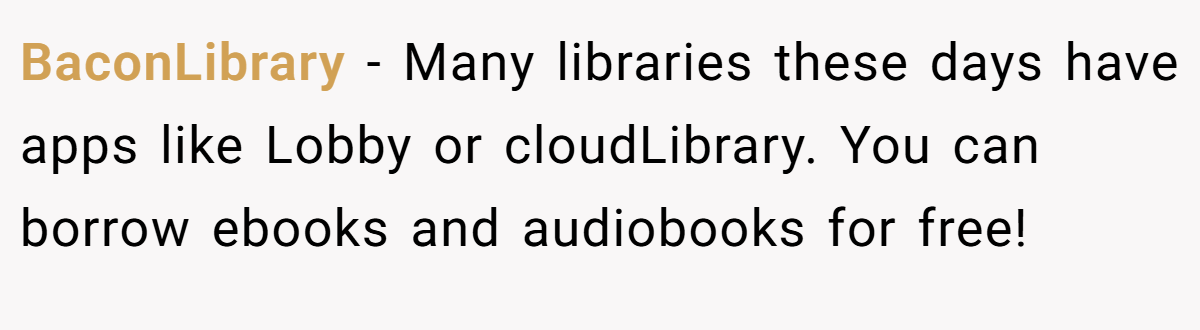 BaconLibrary − Many libraries these days have apps like Lobby or cloudLibrary. You can borrow ebooks and audiobooks for free!
