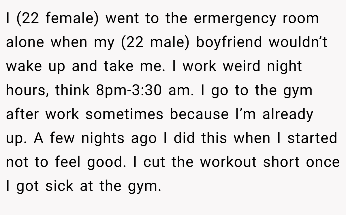 I (22 female) went to the ermergency room alone when my (22 male) boyfriend wouldn’t wake up and take me. I work weird night hours, think 8pm-3:30 am. I go to the gym after work sometimes because I’m already up. A few nights ago I did this when I started not to feel good. I cut the workout short once I got sick at the gym.