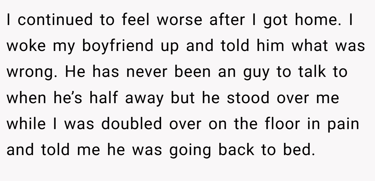 I continued to feel worse after I got home. I woke my boyfriend up and told him what was wrong. He has never been an guy to talk to when he’s half away but he stood over me while I was doubled over on the floor in pain and told me he was going back to bed.