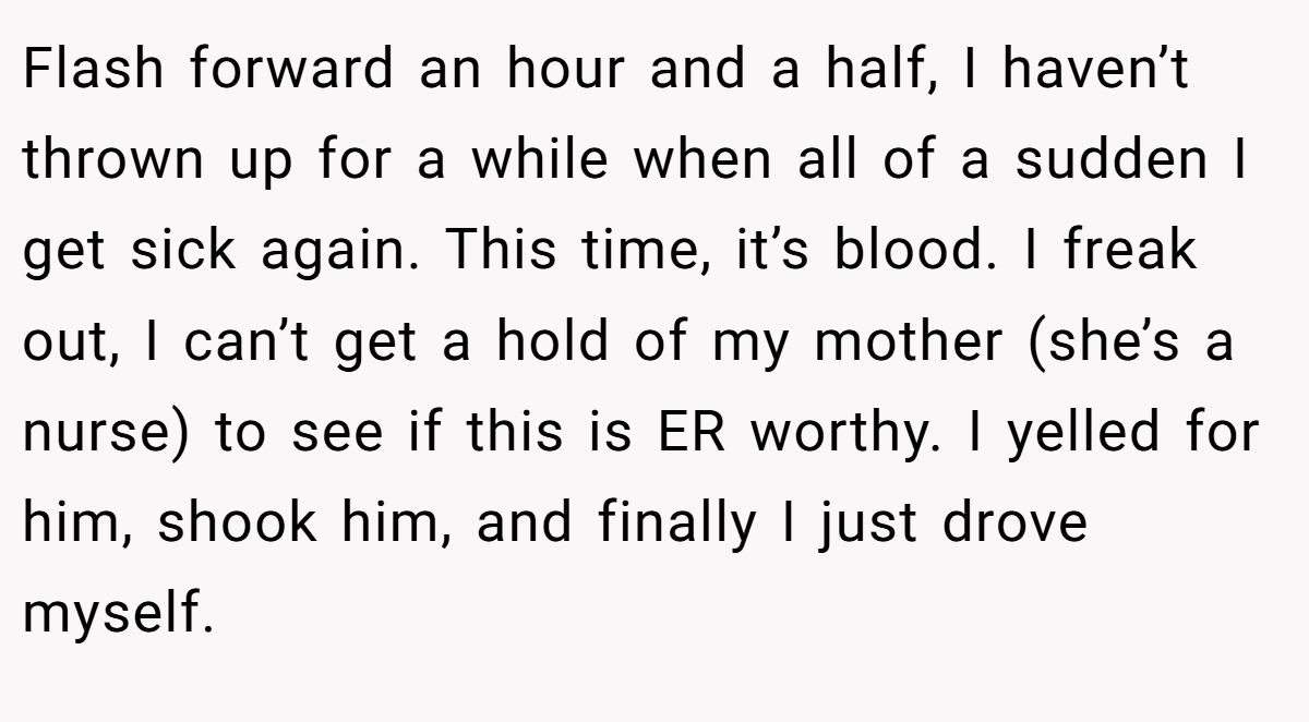 Flash forward an hour and a half, I haven’t thrown up for a while when all of a sudden I get sick again. This time, it’s blood. I freak out, I can’t get a hold of my mother (she’s a nurse) to see if this is ER worthy. I yelled for him, shook him, and finally I just drove myself.