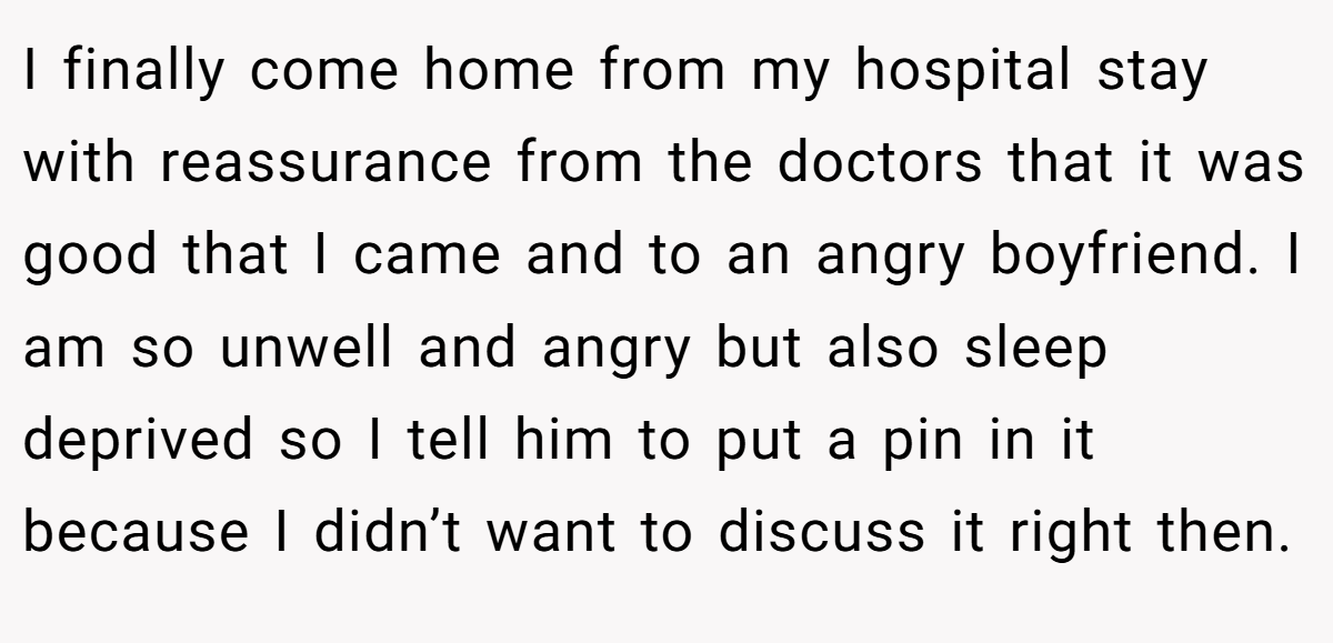 I finally come home from my hospital stay with reassurance from the doctors that it was good that I came and to an angry boyfriend. I am so unwell and angry but also sleep deprived so I tell him to put a pin in it because I didn’t want to discuss it right then.