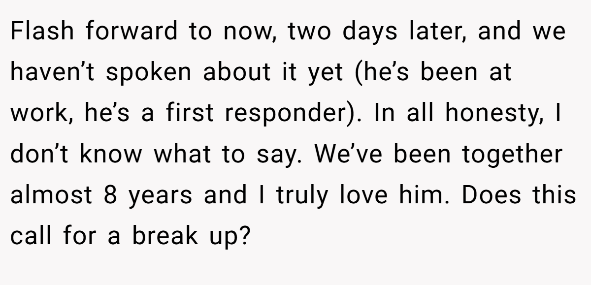 Flash forward to now, two days later, and we haven’t spoken about it yet (he’s been at work, he’s a first responder). In all honesty, I don’t know what to say. We’ve been together almost 8 years and I truly love him. Does this call for a break up?