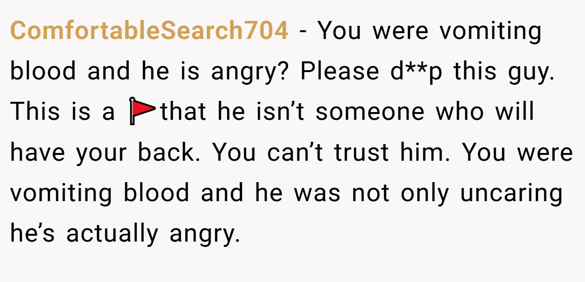 ComfortableSearch704 − You were vomiting blood and he is angry? Please d**p this guy. This is a 🚩that he isn’t someone who will have your back. You can’t trust him. You were vomiting blood and he was not only uncaring he’s actually angry.