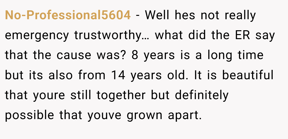 No-Professional5604 − Well hes not really emergency trustworthy… what did the ER say that the cause was? 8 years is a long time but its also from 14 years old. It is beautiful that youre still together but definitely possible that youve grown apart.